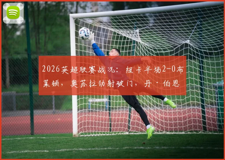 2026英超联赛战况:纽卡半场2-0布莱顿,奥苏拉劲射破门,丹·伯恩头槌扩大优势,详解关键进球瞬间