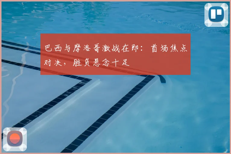 巴西与摩洛哥激战在即:首场焦点对决,胜负悬念十足
