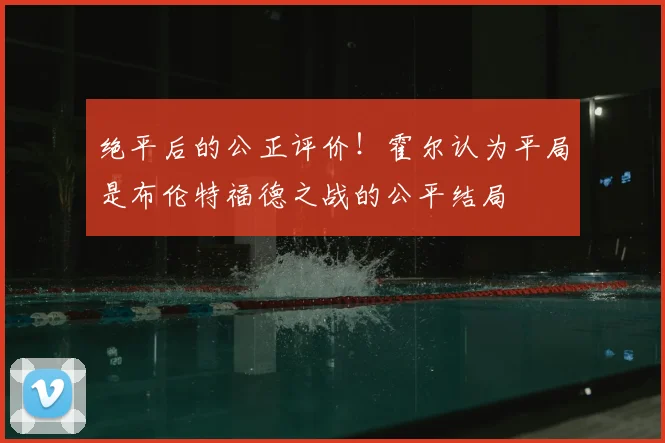 绝平后的公正评价！霍尔认为平局是布伦特福德之战的公平结局