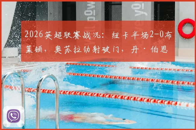 2026英超联赛战况：纽卡半场2-0布莱顿，奥苏拉劲射破门，丹·伯恩头槌扩大优势，详解关键进球瞬间
