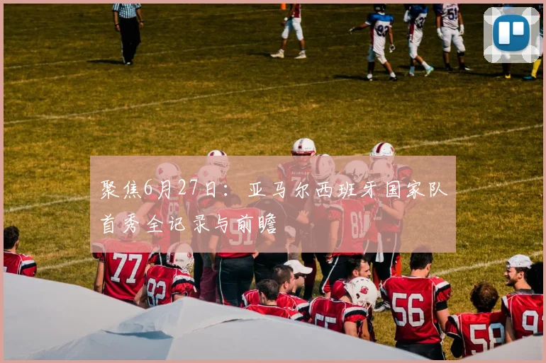 聚焦6月27日:亚马尔西班牙国家队首秀全记录与前瞻