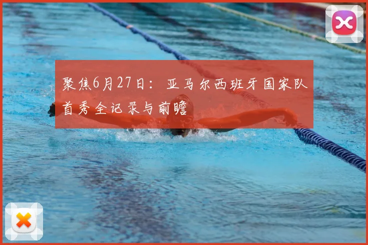 聚焦6月27日：亚马尔西班牙国家队首秀全记录与前瞻