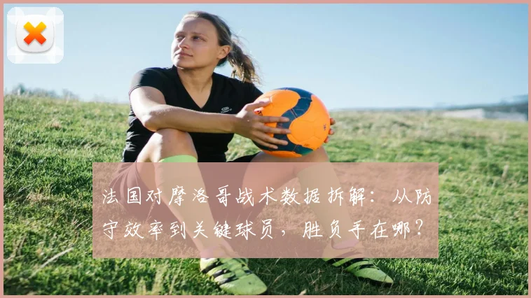 法国对摩洛哥战术数据拆解：从防守效率到关键球员，胜负手在哪？