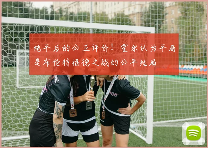 绝平后的公正评价!霍尔认为平局是布伦特福德之战的公平结局